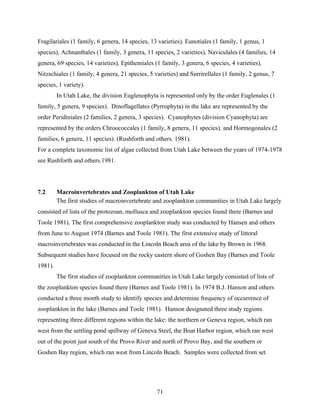 71
Fragilariales (1 family, 6 genera, 14 species, 13 varieties), Eunotiales (1 family, 1 genus, 1
species), Achnanthales (1 family, 3 genera, 11 species, 2 varieties), Naviculales (4 families, 14
genera, 69 species, 14 varieties), Epithemiales (1 family, 3 genera, 6 species, 4 varieties),
Nitzschiales (1 family, 4 genera, 21 species, 5 varieties) and Surrirellales (1 family, 2 genus, 7
species, 1 variety).
In Utah Lake, the division Euglenophyta is represented only by the order Euglenales (1
family, 5 genera, 9 species). Dinoflagellates (Pyrrophyta) in the lake are represented by the
order Peridiniales (2 families, 2 genera, 3 species). Cyanophytes (division Cyanophyta) are
represented by the orders Chroococcales (1 family, 8 genera, 11 species), and Hormogonales (2
families, 6 genera, 11 species). (Rushforth and others. 1981).
For a complete taxonomic list of algae collected from Utah Lake between the years of 1974-1978
see Rushforth and others.1981.
7.2 Macroinvertebrates and Zooplankton of Utah Lake
The first studies of macroinvertebrate and zooplankton communities in Utah Lake largely
consisted of lists of the protozoan, mollusca and zooplankton species found there (Barnes and
Toole 1981). The first comprehensive zooplankton study was conducted by Hansen and others
from June to August 1974 (Barnes and Toole 1981). The first extensive study of littoral
macroinvertebrates was conducted in the Lincoln Beach area of the lake by Brown in 1968.
Subsequent studies have focused on the rocky eastern shore of Goshen Bay (Barnes and Toole
1981).
The first studies of zooplankton communities in Utah Lake largely consisted of lists of
the zooplankton species found there (Barnes and Toole 1981). In 1974 B.J. Hanson and others
conducted a three month study to identify species and determine frequency of occurrence of
zooplankton in the lake (Barnes and Toole 1981). Hanson designated three study regions
representing three different regions within the lake: the northern or Geneva region, which ran
west from the settling pond spillway of Geneva Steel, the Boat Harbor region, which ran west
out of the point just south of the Provo River and north of Provo Bay, and the southern or
Goshen Bay region, which ran west from Lincoln Beach. Samples were collected from set
 