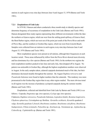 72
stations in each region every nine days between June 4 and August 15, 1974 (Barnes and Toole
1981).
7.2.1 Zooplankton of Utah Lake
In 1974 B.J. Hanson and others conducted a three month study to identify species and
determine frequency of occurrence of zooplankton in the Utah Lake (Barnes and Toole 1981).
Hanson designated three study regions representing three different environments within the lake:
the northern or Geneva region, which ran west from the settling pond spillway of Geneva Steel,
the Boat Harbor region, which ran west out of the point just south of the Provo River and north
of Provo Bay, and the southern or Goshen Bay region, which ran west from Lincoln Beach.
Samples were collected from set stations in each region every nine days between June 4 and
August 15, 1974 (Barnes and Toole 1981).
Most zooplankton species were present at all stations, although their frequencies at each
location varied. Those areas influenced by inflow from the Provo River showed more diversity
and less dominance by a few species (Barnes and Toole 1981). In the northern two regions the
total zooplankton numbers peaked in late June and early July, then dropped off in August. No
pattern was noticeable in Goshen Bay, although the highest zooplankton numbers were observed
in August. In the early samples taken, calanoid copepods dominated much of the lake, but their
dominance decreased steadily throughout the summer. By August Daphnia retrocurva and
Pseudosida bidentata were found in higher numbers than the calanoids. This tendency was more
pronounced in the Goshen Bay region than in any other region studied. The more obvious trend
in all regions was the increase of predatory cyclopoid copepods during the summer months
(Barnes and Toole 1981).
Zooplankton, collected and identified from Utah Lake by Barnes and Toole (1981) is as
follows: Copeoda; Diaptomus spp. (two species), Cyclops spp. (two species).
Cladocera; Daphnia retrocurva, Pseudosida bidentata, Leptodora kindtii, Bosmina longirostris,
Chydorus sphaericus, Ceriodaphnia sp. Rotifera: Keratella cochlearis, Keratella quadrata f.
valga, Keratella quadrata f. frenzeli, Brachionus caudatus, Brachionus calcyflorus, Brachionus
budapestensis, Filinia terminalis, Polyarthra sp., Synchaeta sp., Notommata sp., Asplanchna sp.,
Colurella sp., Cephalodella sp. (Barnes and Toole 1981).
 