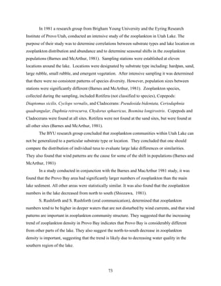 73
In 1981 a research group from Brigham Young University and the Eyring Research
Institute of Provo Utah, conducted an intensive study of the zooplankton in Utah Lake. The
purpose of their study was to determine correlations between substrate types and lake location on
zooplankton distribution and abundance and to determine seasonal shifts in the zooplankton
populations (Barnes and McArthur, 1981). Sampling stations were established at eleven
locations around the lake. Locations were designated by substrate type including: hardpan, sand,
large rubble, small rubble, and emergent vegetation. After intensive sampling it was determined
that there were no consistent patterns of species diversity. However, population sizes between
stations were significantly different (Barnes and McArthur, 1981). Zooplankton species,
collected during the sampling, included Rotifera (not classified to species), Copepods:
Diaptomus sicilis, Cyclops vernalis, and Cladocerans: Pseudosida bidentata, Ceriodaphnia
quadrangular, Daphnia retrocurva, Chydorus sphaericus, Bosmina longirostris. Copepods and
Cladocerans were found at all sites. Rotifera were not found at the sand sites, but were found at
all other sites (Barnes and McArthur, 1981).
The BYU research group concluded that zooplankton communities within Utah Lake can
not be generalized to a particular substrate type or location. They concluded that one should
compare the distribution of individual taxa to evaluate large lake differences or similarities.
They also found that wind patterns are the cause for some of the shift in populations (Barnes and
McArthur, 1981)
In a study conducted in conjunction with the Barnes and MacArthur 1981 study, it was
found that the Provo Bay area had significantly larger numbers of zooplankton than the main
lake sediment. All other areas were statistically similar. It was also found that the zooplankton
numbers in the lake decreased from north to south (Shiozawa, 1981).
S. Rushforth and S. Rushforth (oral communication), determined that zooplankton
numbers tend to be higher in deeper waters that are not disturbed by wind currents, and that wind
patterns are important in zooplankton community structure. They suggested that the increasing
trend of zooplankton density in Provo Bay indicates that Provo Bay is considerably different
from other parts of the lake. They also suggest the north-to-south decrease in zooplankton
density is important, suggesting that the trend is likely due to decreasing water quality in the
southern region of the lake.
 