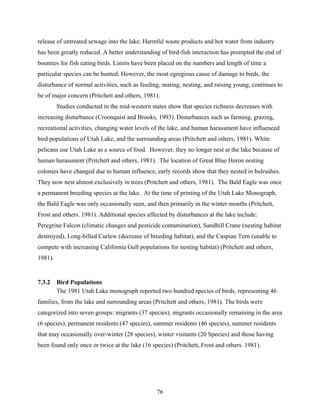 76
release of untreated sewage into the lake. Harmful waste products and hot water from industry
has been greatly reduced. A better understanding of bird-fish interaction has prompted the end of
bounties for fish eating birds. Limits have been placed on the numbers and length of time a
particular species can be hunted. However, the most egregious cause of damage to birds, the
disturbance of normal activities, such as feeding, mating, nesting, and raising young, continues to
be of major concern (Pritchett and others, 1981).
Studies conducted in the mid-western states show that species richness decreases with
increasing disturbance (Croonquist and Brooks, 1993). Disturbances such as farming, grazing,
recreational activities, changing water levels of the lake, and human harassment have influenced
bird populations of Utah Lake, and the surrounding areas (Pritchett and others, 1981). White
pelicans use Utah Lake as a source of food. However, they no longer nest at the lake because of
human harassment (Pritchett and others, 1981). The location of Great Blue Heron nesting
colonies have changed due to human influence, early records show that they nested in bulrushes.
They now nest almost exclusively in trees (Pritchett and others, 1981). The Bald Eagle was once
a permanent breeding species at the lake. At the time of printing of the Utah Lake Monograph,
the Bald Eagle was only occasionally seen, and then primarily in the winter months (Pritchett,
Frost and others. 1981). Additional species affected by disturbances at the lake include:
Peregrine Falcon (climatic changes and pesticide contamination), Sandhill Crane (nesting habitat
destroyed), Long-billed Curlew (decrease of breeding habitat), and the Caspian Tern (unable to
compete with increasing California Gull populations for nesting habitat) (Pritchett and others,
1981).
7.3.2 Bird Populations
The 1981 Utah Lake monograph reported two hundred species of birds, representing 46
families, from the lake and surrounding areas (Pritchett and others, 1981). The birds were
categorized into seven groups: migrants (37 species), migrants occasionally remaining in the area
(6 species), permanent residents (47 species), summer residents (46 species), summer residents
that may occasionally over-winter (28 species), winter visitants (20 Species) and those having
been found only once or twice at the lake (16 species) (Pritchett, Frost and others. 1981).
 