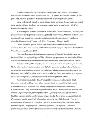 77
A study contracted by the Central Utah Water Conservancy District (2004b) listed
characteristic bird species found around Utah Lake. The species were divided into two groups:
game birds, and non-game birds (Central Utah Water Conservancy District, 2004b).
Game birds include waterfowl game species, found near areas of open water, and upland
game species, utilizing farmlands and brushy or wooded border areas (Central Utah Water
Conservancy District, 2004b).
Waterfowl game bird species include: Canada Goose (Branta canadensis), mallard (Anas
platyrhnchos), northern pintail (Anas acuta), gadwall (Anas strepera), American widgeon (Anas
americana), blue-winged teal (Anas discors), cinnamon teal (Anas cyanoptera), and green-
winged teal (Anas crecca) (Central Utah Water Conservancy District, 2004b).
Upland game bird species include: ring-necked pheasant (Phasianus colchicus),
mourning dove (Zenadia macroura), and California quail (Callipepla californica) (Central Utah
Water Conservancy District, 2004b).
Non-game bird species include raptors, occupying all types of lake habitat, passerine
(perching) birds, occupying all types of lake habitat except open-water, and water-related birds,
utilizing wetland and open-water habitats (Central Utah Water Conservancy District, 2004b).
Raptors include: golden eagle (Aquila chrysaetos), red-tailed hawk (Buteo jamaicensis),
Merlin (Falco columbarius), American kestrel (Falco sparverius), turkey vulture (Cathartes
aura), northern harrier (Circus cyaneus), great horned owl (Bubo virginianus), long-eared owl
(Asio otus), barn owl (Tyto alba), western screech-owl (Otus kennicottii) and northern pygmy-
owl (Glaucidium gnoma) (Central Utah Water Conservancy District, 2004b).
Passerine species include: Bewick’s wren (Thyromanes bewickii), hermit thrush
(Cathartus guttata), warbling vireo, yellow warbler (Dendroica petechia), black-headed
grosbeak (Pheucticus melanocarpus), spotted towhee (Pipilo maculatus), fox sparrow
(Passerella iliaca), song sparrow (Melospisa melodia), Bullock’s oriole (Icterus bullocii), bank
swallow (Roparia roporia), red-winged blackbird (Agelaius phoeniceus), yellow-headed
blackbird (Xanthocephalus xanthocephalus), Say’s phoebe (Sayornis saya), western kingbird
(Tyrannus verticalis), horned lark (Eremophila alepstris), black-billed magpie (Pica pica),
common raven (Corvus corax), American crow (Corvus brachyrhynchos), European starling
(Sturnus vulgaris ), vesper sparrow (Pooecetes gramineus), lark sparrow (Chondestes
grammacus), savannah sparrow (Passerculus sandwichensis), western meadowlark (Sturnella
 