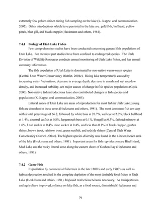 79
extremely few golden shiner during fish sampling on the lake (K. Kappe, oral communication,
2005). Other introductions which have persisted in the lake are: gold fish, bullhead, yellow
perch, blue gill, and black crappie (Heckmann and others, 1981).
7.4.1 Biology of Utah Lake Fishes
Few comprehensive studies have been conducted concerning general fish populations of
Utah Lake. For the most part studies have been confined to endangered species. The Utah
Division of Wildlife Resources conducts annual monitoring of Utah Lake fishes, and has annual
summary information.
The fish population of Utah Lake is dominated by non-native warm-water species
(Central Utah Water Conservancy District, 2004c). Rising lake temperatures caused by
increasing water fluctuations, decrease in average depth, decrease in marsh and wet meadow
density, and increased turbidity, are major causes of change in fish species populations (Cook
2000). Non-native fish introductions have also contributed changes in fish species and
populations (K. Kappe, oral communication, 2005).
Littoral zones of Utah Lake are areas of reproduction for most fish in Utah Lake; young
fish are abundant in these areas (Heckmann and others, 1981). The most dominant fish are carp
with a total percentage of 66.2, followed by white bass at 26.7%, walleye at 2.0%, black bullhead
at 1.4%, channel catfish at 0.8%, largemouth bass at 0.1%, bluegill at 0.3%, fathead minnow at
1.6%, Utah sucker at 0.4%, June sucker at 0.4%, and less than 0.1% of black crappie, golden
shiner, brown trout, rainbow trout, green sunfish, and redside shiner (Central Utah Water
Conservancy District, 2004c). The highest species diversity was found in the Linclon Beach area
of the lake (Heckmann and others, 1981). Important areas for fish reproduction are Bird Island,
Mud Lake and the rocky littoral zone along the eastern shore of Goshen Bay (Heckmann and
others, 1981).
7.4.2 Game Fish
Exploitation by commercial fishermen in the late 1800’s and early 1900’s as well as
habitat destruction resulted in the complete depletion of the most desirable food fishes in Utah
Lake (Heckmann and others, 1981). Imposed restrictions became necessary. As transportation
and agriculture improved, reliance on lake fish, as a food source, diminished (Heckmann and
 