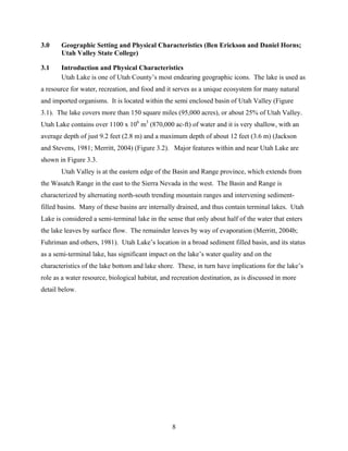8
3.0 Geographic Setting and Physical Characteristics (Ben Erickson and Daniel Horns;
Utah Valley State College)
3.1 Introduction and Physical Characteristics
Utah Lake is one of Utah County’s most endearing geographic icons. The lake is used as
a resource for water, recreation, and food and it serves as a unique ecosystem for many natural
and imported organisms. It is located within the semi enclosed basin of Utah Valley (Figure
3.1). The lake covers more than 150 square miles (95,000 acres), or about 25% of Utah Valley.
Utah Lake contains over 1100 x 106
m3
(870,000 ac-ft) of water and it is very shallow, with an
average depth of just 9.2 feet (2.8 m) and a maximum depth of about 12 feet (3.6 m) (Jackson
and Stevens, 1981; Merritt, 2004) (Figure 3.2). Major features within and near Utah Lake are
shown in Figure 3.3.
Utah Valley is at the eastern edge of the Basin and Range province, which extends from
the Wasatch Range in the east to the Sierra Nevada in the west. The Basin and Range is
characterized by alternating north-south trending mountain ranges and intervening sediment-
filled basins. Many of these basins are internally drained, and thus contain terminal lakes. Utah
Lake is considered a semi-terminal lake in the sense that only about half of the water that enters
the lake leaves by surface flow. The remainder leaves by way of evaporation (Merritt, 2004b;
Fuhriman and others, 1981). Utah Lake’s location in a broad sediment filled basin, and its status
as a semi-terminal lake, has significant impact on the lake’s water quality and on the
characteristics of the lake bottom and lake shore. These, in turn have implications for the lake’s
role as a water resource, biological habitat, and recreation destination, as is discussed in more
detail below.
 
