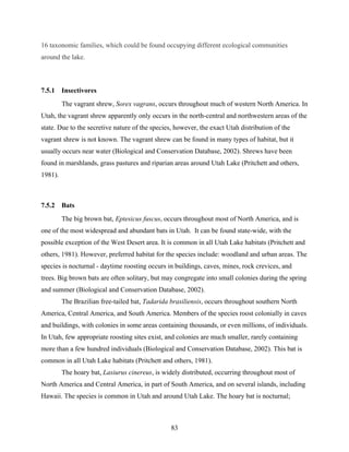 83
16 taxonomic families, which could be found occupying different ecological communities
around the lake.
7.5.1 Insectivores
The vagrant shrew, Sorex vagrans, occurs throughout much of western North America. In
Utah, the vagrant shrew apparently only occurs in the north-central and northwestern areas of the
state. Due to the secretive nature of the species, however, the exact Utah distribution of the
vagrant shrew is not known. The vagrant shrew can be found in many types of habitat, but it
usually occurs near water (Biological and Conservation Database, 2002). Shrews have been
found in marshlands, grass pastures and riparian areas around Utah Lake (Pritchett and others,
1981).
7.5.2 Bats
The big brown bat, Eptesicus fuscus, occurs throughout most of North America, and is
one of the most widespread and abundant bats in Utah. It can be found state-wide, with the
possible exception of the West Desert area. It is common in all Utah Lake habitats (Pritchett and
others, 1981). However, preferred habitat for the species include: woodland and urban areas. The
species is nocturnal - daytime roosting occurs in buildings, caves, mines, rock crevices, and
trees. Big brown bats are often solitary, but may congregate into small colonies during the spring
and summer (Biological and Conservation Database, 2002).
The Brazilian free-tailed bat, Tadarida brasiliensis, occurs throughout southern North
America, Central America, and South America. Members of the species roost colonially in caves
and buildings, with colonies in some areas containing thousands, or even millions, of individuals.
In Utah, few appropriate roosting sites exist, and colonies are much smaller, rarely containing
more than a few hundred individuals (Biological and Conservation Database, 2002). This bat is
common in all Utah Lake habitats (Pritchett and others, 1981).
The hoary bat, Lasiurus cinereus, is widely distributed, occurring throughout most of
North America and Central America, in part of South America, and on several islands, including
Hawaii. The species is common in Utah and around Utah Lake. The hoary bat is nocturnal;
 