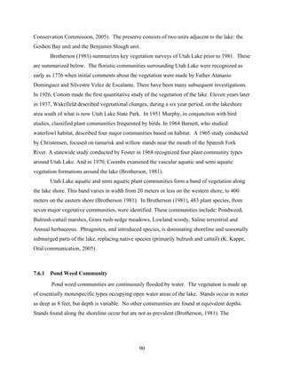 90
Conservation Commission, 2005). The preserve consists of two units adjacent to the lake: the
Goshen Bay unit and the Benjamin Slough unit.
Brotherson (1981) summarizes key vegetation surveys of Utah Lake prior to 1981. These
are summarized below. The floristic communities surrounding Utah Lake were recognized as
early as 1776 when initial comments about the vegetation were made by Father Atanasio
Dominguez and Silvestre Velez de Escalante. There have been many subsequent investigations.
In 1926, Cottom made the first quantitative study of the vegetation of the lake. Eleven years later
in 1937, Wakefield described vegetational changes, during a six year period, on the lakeshore
area south of what is now Utah Lake State Park. In 1951 Murphy, in conjunction with bird
studies, classified plant communities frequented by birds. In 1964 Barnett, who studied
waterfowl habitat, described four major communities based on habitat. A 1965 study conducted
by Christensen, focused on tamarisk and willow stands near the mouth of the Spanish Fork
River. A statewide study conducted by Foster in 1968 recognized four plant community types
around Utah Lake. And in 1970, Coombs examined the vascular aquatic and semi aquatic
vegetation formations around the lake (Brotherson, 1981).
Utah Lake aquatic and semi aquatic plant communities form a band of vegetation along
the lake shore. This band varies in width from 20 meters or less on the western shore, to 400
meters on the eastern shore (Brotherson 1981). In Brotherson (1981), 483 plant species, from
seven major vegetative communities, were identified. These communities include: Pondweed,
Bulrush-cattail marshes, Grass rush-sedge meadows, Lowland woody, Saline terrestrial and
Annual herbaceous. Phragmites, and introduced species, is dominating shoreline and seasonally
submerged parts of the lake, replacing native species (primarily bulrush and cattail) (K. Kappe,
Oral communication, 2005).
7.6.1 Pond Weed Community
Pond weed communities are continuously flooded by water. The vegetation is made up
of essentially monospecific types occupying open water areas of the lake. Stands occur in water
as deep as 8 feet, but depth is variable. No other communities are found at equivalent depths.
Stands found along the shoreline occur but are not as prevalent (Brotherson, 1981). The
 