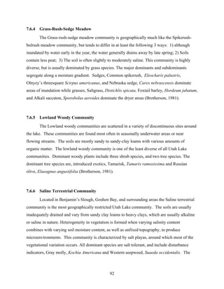 92
7.6.4 Grass-Rush-Sedge Meadow
The Grass-rush-sedge meadow community is geographically much like the Spikerush-
bulrush meadow community, but tends to differ in at least the following 3 ways: 1) although
inundated by water early in the year, the water generally drains away by late spring; 2) Soils
contain less peat; 3) The soil is often slightly to moderately saline. This community is highly
diverse, but is usually dominated by grass species. The major dominants and subdominants
segregate along a moisture gradient. Sedges, Common spikerush, Eleocharis palustris,
Olnyey’s threesquare Scirpus americanus, and Nebraska sedge, Carex nebrascensis dominate
areas of inundation while grasses, Saltgrass, Distichlis spicata, Foxtail barley, Hordeum jubatum,
and Alkali saccaton, Sporobolus aeroides dominate the dryer areas (Brotherson, 1981).
7.6.5 Lowland Woody Community
The Lowland woody communities are scattered in a variety of discontinuous sites around
the lake. These communities are found most often in seasonally underwater areas or near
flowing streams. The soils are mostly sandy to sandy-clay loams with various amounts of
organic matter. The lowland woody community is one of the least diverse of all Utah Lake
communities. Dominant woody plants include three shrub species, and two tree species. The
dominant tree species are, introduced exotics, Tamarisk, Tamarix ramosissima and Russian
olive, Elaeagnus angustifolia (Brotherson, 1981).
7.6.6 Saline Terrestrial Community
Located in Benjamin’s Slough, Goshen Bay, and surrounding areas the Saline terrestrial
community is the most geographically restricted Utah Lake community. The soils are usually
inadequately drained and vary from sandy clay loams to heavy clays, which are usually alkaline
or saline in nature. Heterogeneity in vegetation is formed when varying salinity content
combines with varying soil moisture content, as well as unfixed topography, to produce
microenvironments. This community is characterized by salt playas, around which most of the
vegetational variation occurs. All dominant species are salt tolerant, and include disturbance
indicators, Gray molly, Kochia Americana and Western seepweed, Suaeda occidentalis. The
 