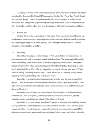 94
According to Merrill Webb (oral communication, 2005), four areas of the lake have been
considered for Important Bird Area (IBA) designation: Goshen Bay, Provo Bay, Powell Slough,
and Benjamin Slough. Powell Slough has not officially been designated as an IBA due to
insufficient data. Benjamin Slough has not been designated as an IBA due to landowner issues.
Only Goshen Bay and Provo Bay have been designated as IBA’s, for reasons discussed below.
7.7.1 Goshen Bay
Goshen Bay is at the southeast end of Utah Lake. There are extensive mudflats and wet
meadows that transition to sheet water depending on lake elevation. Uplands include grasslands
and shrubs largely impacted by cattle grazing. Bird counts presented in Table 7.1 justified
designation of Goshen Bay as an IBA.
7.7.2 Provo Bay
Provo Bay, located just south of the city of Provo, is a shallow bay characterized by
emergent vegetation such as bulrushes, cattails and phragmites. The water depth of Provo Bay
varies considerably, from shallow water to mudflats, depending on lake levels. Among the
habitats present in Provo Bay are lowland riparian (0% to 5% of the bay, depending on water
level), wetlands (15% to 85% of the bay, depending on water level), and open water (15% to
100% of the bay, depending on water level). Provo Bay serves as a rookery, nesting habitat,
migratory stopover, and feeding area, as discussed below.
Provo Bay is among the most important rookeries in the state for several major bird
species. These include: great blue heron (Ardea herodius), snowy Egret (Egretta thula), cattle
egret (Bubulcus ibis), black-crowned night heron (Nycticorax nycticorax), and California gull
(Larus californicus).
Provo Bay provides important nesting habitat for redhead ducks (Aythia americana),
cinnamon teal (Anas cyanoptera), American avocet (Recurvirostra americana), spotted
sandpiper (Actitus macularia), and killdeer (Charadrius vociferous).
Provo Bay is a critical habitat for at least 37 species of migrating birds including mallards
(Anas platyrhnchos), northern pintail (Anas acuta), Northern shoveler (Anas clypeata), green-
winged teal (Anas crecca), American avocets (Recurvirostra americana), black-necked Stilt
(Himantopus mexicanus), western and least sandpipers (Calidris mauri and Calidris minutilla)
 