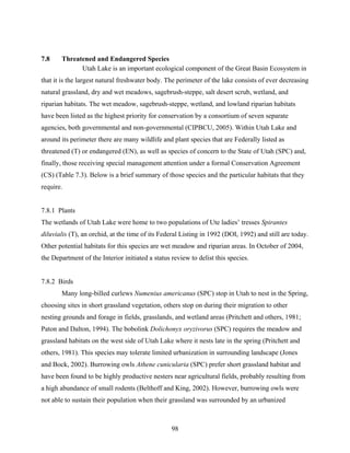 98
7.8 Threatened and Endangered Species
Utah Lake is an important ecological component of the Great Basin Ecosystem in
that it is the largest natural freshwater body. The perimeter of the lake consists of ever decreasing
natural grassland, dry and wet meadows, sagebrush-steppe, salt desert scrub, wetland, and
riparian habitats. The wet meadow, sagebrush-steppe, wetland, and lowland riparian habitats
have been listed as the highest priority for conservation by a consortium of seven separate
agencies, both governmental and non-governmental (CIPBCU, 2005). Within Utah Lake and
around its perimeter there are many wildlife and plant species that are Federally listed as
threatened (T) or endangered (EN), as well as species of concern to the State of Utah (SPC) and,
finally, those receiving special management attention under a formal Conservation Agreement
(CS) (Table 7.3). Below is a brief summary of those species and the particular habitats that they
require.
7.8.1 Plants
The wetlands of Utah Lake were home to two populations of Ute ladies’ tresses Spirantes
diluvialis (T), an orchid, at the time of its Federal Listing in 1992 (DOI, 1992) and still are today.
Other potential habitats for this species are wet meadow and riparian areas. In October of 2004,
the Department of the Interior initiated a status review to delist this species.
7.8.2 Birds
Many long-billed curlews Numenius americanus (SPC) stop in Utah to nest in the Spring,
choosing sites in short grassland vegetation, others stop on during their migration to other
nesting grounds and forage in fields, grasslands, and wetland areas (Pritchett and others, 1981;
Paton and Dalton, 1994). The bobolink Dolichonyx oryzivorus (SPC) requires the meadow and
grassland habitats on the west side of Utah Lake where it nests late in the spring (Pritchett and
others, 1981). This species may tolerate limited urbanization in surrounding landscape (Jones
and Bock, 2002). Burrowing owls Athene cunicularia (SPC) prefer short grassland habitat and
have been found to be highly productive nesters near agricultural fields, probably resulting from
a high abundance of small rodents (Belthoff and King, 2002). However, burrowing owls were
not able to sustain their population when their grassland was surrounded by an urbanized
 