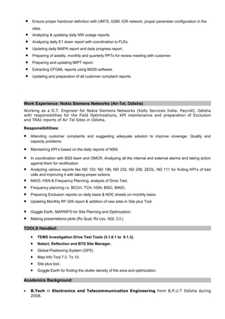 • Ensure proper handover definition with UMTS, GSM, ICR network, proper parameter configuration in the
sites.
• Analyzing & updating daily NW outage reports.
• Analyzing daily E1 down report with coordination to FLEs.
• Updating daily MAPA report and daily progress report..
• Preparing of weekly, monthly and quarterly PPTs for review meeting with customer.
• Preparing and updating MIPT report.
• Extracting CFGML reports using M200 software.
• Updating and preparation of all customer complaint reports.
.
Work Experience: Nokia Siemens Networks (Air-Tel, Odisha)
Working as a D.T. Engineer for Nokia Siemens Networks (Kelly Services India. Payroll). Odisha
with responsibilities for the Field Optimizations, KPI maintenance and preparation of Exclusion
and TRAI reports of Air Tel Sites in Odisha.
Responsibilities:
• Attending customer complaints and suggesting adequate solution to improve coverage, Quality and
capacity problems.
• Maintaining KPI’s based on the daily reports of NSN.
• In coordination with BSS team and OMCR, Analyzing all the internal and external alarms and taking action
against them for rectification.
• Analyzing various reports like ND 153, ND 196, ND 232, ND 208, ZEOL, ND 111 for finding KPI’s of bad
cells and improving it with taking proper actions.
• MAIO, HSN & Frequency Planning, analysis of Drive Test.
• Frequency planning i.e. BCCH, TCH, HSN, BSIC, MAIO.
• Preparing Exclusion reports on daily basis & NOC sheets on monthly basis.
• Updating Monthly RF GIS report & addition of new sites in Site plus Tool.
• Goggle Earth, MAPINFO for Site Planning and Optimization.
• Making presentations plots (Rx Qual, Rx Lev, SQI, C/I,).
TOOLS Handled:
• TEMS Investigation Drive Test Tools (5.1,6.1 to 9.1.3).
• Natact, Reflection and BTS Site Manager.
• Global Positioning System (GPS)
• Map Info Tool 7.0. To 10.
• Site plus tool.
• Goggle Earth for finding the clutter density of the area and optimization.
Academics Background:
• B.Tech in Electronics and Telecommunication Engineering from B.P.U.T Odisha during
2008.
 