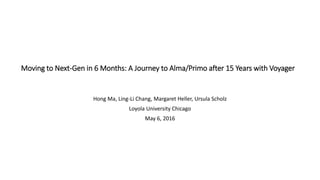 Moving to Next-Gen in 6 Months: A Journey to Alma/Primo after 15 Years with Voyager
Hong Ma, Ling-Li Chang, Margaret Heller, Ursula Scholz
Loyola University Chicago
May 6, 2016
 