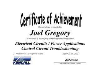 This certificate is awarded to
Joel Gregory
As evidence of successfully completing the training course
Electrical Circuits / Power Applications
Control Circuit Troubleshooting
Bob Draime
___________________________________________________
Bob Draime, Star Electrical Training
August 28-30, 201221 Professional Development Hours
 