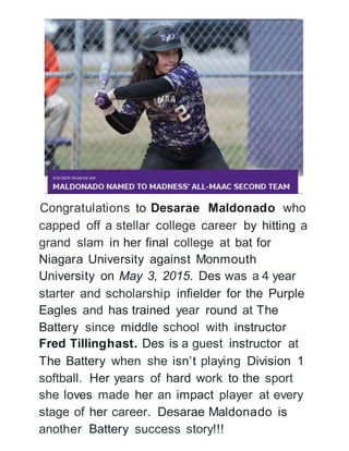 Congratulations to Desarae Maldonado who
capped off a stellar college career by hitting a
grand slam in her final college at bat for
Niagara University against Monmouth
University on May 3, 2015. Des was a 4 year
starter and scholarship infielder for the Purple
Eagles and has trained year round at The
Battery since middle school with instructor
Fred Tillinghast. Des is a guest instructor at
The Battery when she isn't playing Division 1
softball. Her years of hard work to the sport
she loves made her an impact player at every
stage of her career. Desarae Maldonado is
another Battery success story!!!
 