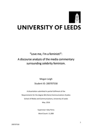 1
200707558
“Love me, I’m a feminist!”:
A discourse analysis of the media commentary
surrounding celebrity feminism.
Megan Leigh
Student ID: 200707558
A dissertation submitted in partial fulfilment of the
Requirements for the degree BA (Hons) Communications Studies
School of Media and Communications, University of Leeds
May 2016
Supervisor: Katy Parry
Word Count: 11,989
 