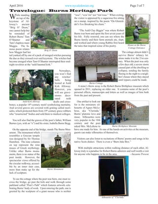 “wee”, “cow’rin” nor “tim’rous.” When exiting,
the visitor is appraised by a sagacious fox sitting
on a stump, inspired by the poem “On Glenrid-
del’s Fox Breaking his chain.”
“The Auld Clay Biggin” was where Robert
Burns was born and spent the first seven years of
his life. Fully restored, one can see where the
Burns family and their farm animals ate, slept,
and worked and where young Rabbie first heard
the tales that inspired some of his poetry.
The cottage almost didn’t
survive Burns’ infancy let
alone make it to the 21st cen-
tury. When the poet was only
a few days old, a severe storm
caused part of the dwelling to
collapse, sending the family
fleeing in the night to a neigh-
bor’s house where they stayed
until repairs could be made.
A stone’s throw away is the Robert Burns Birthplace museum which
opened in 2011, replacing an older one. It contains some of the poet’s
personal effects, manuscripts and letters as well as images of him both
from the past and present.
One artifact to look out
for is the miniature sil-
houette of Agnes McLe-
hose, aka “Clarinda,”
Burns’ platonic love and
muse. Silhouettes were
very popular in the 18th
century and the poet
asked Mrs. McLehose to
have one made for him. As one of the hands-on activities at the museum,
guests can make silhouettes of themselves.
Visitors can also listen to recitations of Burns’ poems and songs in his
native Scots dialect. There is even a “Burn Juke Box.”
With multiple attractions within walking distance of each other, Al-
loway truly is a paradise for Robert Burns admirers and well worth a visit
for anyone who happens to be in the area. --Suzanne Present
April 2016 www.nycaledonian.org Page 3 of 7
Travelogue: Burns Heritage Park
AllPhotosOnThisPage:SuzannePresent
While standing
on top of the
keystone of Al-
loway’s ancient
“Brig O’ Doon,”
one cannot help but
be reminded of
Robert Burns’ Tam
O’Shanter and
Tam’s hapless mare
Maggie. The fa-
mous poem relates
how Maggie had her
tail yanked off by one of a pack of enraged witches pursuing
the duo as they crossed over said keystone. The witches had
become enraged when Tam O’Shanter interrupted their mid-
night revelries at the “auld haunted kirk.”
Nowadays,
you won’t find
any witches’
balls being
hosted at Auld
Kirk Alloway.
However, you
will see grave-
stones deco-
rated with
skulls and cross-
bones; a popular 18th
-century motif symbolizing mortality.
And several graves are covered with grating called mort-
safes, which protected them from 19th
-century grave robbers
who “resurrected” bodies and sold them to medical colleges.
You will also find the graves of the poet’s father, William
Burnes (yes, with an “e”) and his sister, Isabella Burns Begg.
On the opposite end of the bridge, stands The Burns Mon-
ument. The monument which
resembles a Grecian temple
was designed by Sir Thomas
Hamilton. The nine columns
on top represent the nine
muses of Greek mythology.
Unlike other Burns monu-
ments, there is no statue of the
poet inside. However, the
spectacular views offered by
the circular walkway, accessi-
ble by an inner stair case,
more than make up for the
lack of sculpture.
To see the cottage where the poet was born, one must re-
cross the bridge, go past the kirk and walk through some
parkland called “Poet’s Path” which features artwork cele-
brating Burns’body of work. Upon entering the path, one is
greeted by the sculpture of a giant mouse who is neither
Brig O’Doon
Auld Kirk Alloway
Burns Monument
Mouse at the Burns
Cottage Entrance
Burns Cottage
Burns Birthplace Museum
Silhouette of “Clarinda”
 
