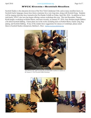 April 2016 www.nycaledonian.org Page 4 of 7
NYCC Events – Scottish Studies
Scottish Studies is the education division of the New York Caledonian Club, and as many members know, its
Scottish Gaelic language classes have been a mainstay for a very long time, along with Scottish Song. Students
will be singing what they have learned at the Pre-Parade Ceilidh on Friday, April 8th, 2016. In addition to Scot-
tish Gaelic, NYCC also now has begun offering various workshops this year. This last December, Thomas
Keith taught a workshop on Robert Burns, and more recently, on January 9th
, 2016, Amy Beshara taught fiddlers
a bit about Scottish fiddling. Future plans are in the works including more on Robert Burns, Gaelic song, bag-
piping, and Scottish fiddling. If any of the readers have suggestions for classes or workshops, please email
them to Scottish Studies chairperson, Barbara L. Rice: barbara.rice@nycaledonian.org
Amy Beshara (far right) teaching the Scottish fiddle tradition to students.at
the January 9, 2016 Scottish Fiddle Workshop.
Allphotsonthispage:MartiDorais
 