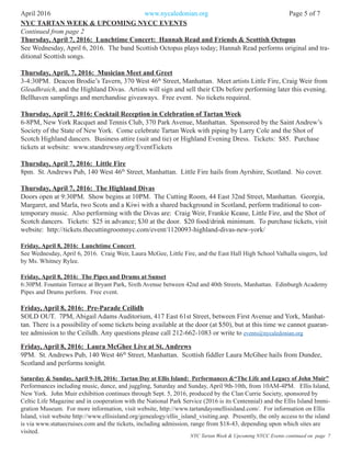 April 2016 www.nycaledonian.org Page 5 of 7
Thursday, April 7, 2016: Lunchtime Concert: Hannah Read and Friends & Scottish Octopus
See Wednesday, April 6, 2016. The band Scottish Octopus plays today; Hannah Read performs original and tra-
ditional Scottish songs.
Thursday, April, 7, 2016: Musician Meet and Greet
3-4:30PM. Deacon Brodie’s Tavern, 370 West 46th
Street, Manhattan. Meet artists Little Fire, Craig Weir from
Gleadhraich, and the Highland Divas. Artists will sign and sell their CDs before performing later this evening.
Bellhaven samplings and merchandise giveaways. Free event. No tickets required.
Thursday, April 7, 2016: Cocktail Reception in Celebration of Tartan Week
6-8PM, New York Racquet and Tennis Club, 370 Park Avenue, Manhattan. Sponsored by the Saint Andrew’s
Society of the State of New York. Come celebrate Tartan Week with piping by Larry Cole and the Shot of
Scotch Highland dancers. Business attire (suit and tie) or Highland Evening Dress. Tickets: $85. Purchase
tickets at website: www.standrewsny.org/EventTickets
Thursday, April 7, 2016: Little Fire
8pm. St. Andrews Pub, 140 West 46th
Street, Manhattan. Little Fire hails from Ayrshire, Scotland. No cover.
Thursday, April 7, 2016: The Highland Divas
Doors open at 9:30PM. Show begins at 10PM. The Cutting Room, 44 East 32nd Street, Manhattan. Georgia,
Margaret, and Marla, two Scots and a Kiwi with a shared background in Scotland, perform traditional to con-
temporary music. Also performing with the Divas are: Craig Weir, Frankie Keane, Little Fire, and the Shot of
Scotch dancers. Tickets: $25 in advance; $30 at the door. $20 food/drink minimum. To purchase tickets, visit
website: http://tickets.thecuttingroomnyc.com/event/1120093-highland-divas-new-york/
Friday, April 8, 2016: Lunchtime Concert
See Wednesday, April 6, 2016. Craig Weir, Laura McGee, Little Fire, and the East Hall High School Valhalla singers, led
by Ms. Whitney Rylee.
Friday, April 8, 2016: The Pipes and Drums at Sunset
6:30PM. Fountain Terrace at Bryant Park, Sixth Avenue between 42nd and 40th Streets, Manhattan. Edinburgh Academy
Pipes and Drums perform. Free event.
Friday, April 8, 2016: Pre-Parade Ceilidh
SOLD OUT. 7PM, Abigail Adams Auditorium, 417 East 61st Street, between First Avenue and York, Manhat-
tan. There is a possibility of some tickets being available at the door (at $50), but at this time we cannot guaran-
tee admission to the Ceilidh. Any questions please call 212-662-1083 or write to events@nycaledonian.org
Friday, April 8, 2016: Laura McGhee Live at St. Andrews
9PM. St. Andrews Pub, 140 West 46th
Street, Manhattan. Scottish fiddler Laura McGhee hails from Dundee,
Scotland and performs tonight.
Saturday & Sunday, April 9-10, 2016: Tartan Day at Ellis Island: Performances &“The Life and Legacy of John Muir”
Performances including music, dance, and juggling, Saturday and Sunday, April 9th-10th, from 10AM-4PM. Ellis Island,
New York. John Muir exhibition continues through Sept. 5, 2016, produced by the Clan Currie Society, sponsored by
Celtic Life Magazine and in cooperation with the National Park Service (2016 is its Centennial) and the Ellis Island Immi-
gration Museum. For more information, visit website, http://www.tartandayonellisisland.com/. For information on Ellis
Island, visit website http://www.ellisisland.org/genealogy/ellis_island_visiting.asp. Presently, the only access to the island
is via www.statuecruises.com and the tickets, including admission, range from $18-43, depending upon which sites are
visited.
NYC TARTAN WEEK & UPCOMING NYCC EVENTS
NYC Tartan Week & Upcoming NYCC Events continued on page 7
Continued from page 2
 