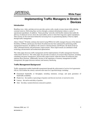 White Paper
Implementing Traffic Managers in Stratix II
Devices
February 2004, ver. 1.0 1
WP-STXIITRFC-1.0
Introduction
Bundling voice, video, and data services provides carriers with a steady revenue stream while reducing
customer turnover. Delivering these services through a common infrastructure reduces a carrier’s
operational expenditures. In addition, “future-proofing” networks with flexible solutions that enable the
delivery of enhanced services down the road enables carriers to limit their long-term capital expenditures.
These factors are the motivation behind the increasing focus on guaranteeing Quality of Service (QoS)
through traffic management.
Altera’s Stratix™
II family continues the trend of using FPGAs for traffic managers because of the inherent
flexibility of FPGAs and because the Stratix II architecture has been optimized for performing traffic
management functions. In addition to the extensive internal memory and I/O pins, the Stratix II device
offers substantial density and performance improvements. These improvements are attributed to both
technology advancements and architectural optimizations.
This white paper discusses traffic management and the implementation of traffic management functions
within Stratix II devices. This white paper also provides an analysis of several of these functions, including
scheduling and queue management, and describes improvements within the Stratix II architecture that
optimize these functions. Additionally, because of the importance of memory management in traffic
management, this paper discusses memory and memory interfacing.
Traffic Management Background
Traffic management enables bandwidth management through the enforcement of service level agreements
(SLAs). SLAs define the criteria a network must meet for a specified design, including:
Guaranteed bandwidth, or throughput, including minimum, average, and peak guarantees of
bandwidth availability.
Packet loss the number or percentage of packets sent but not received, or received in error.
Latency the end-to-end delay of packets.
Jitter the delay variation between consecutive packets.
 