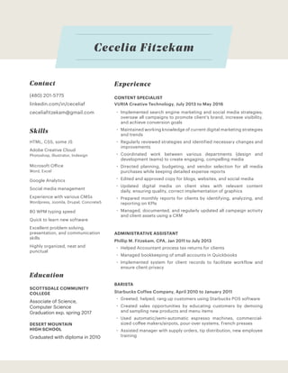 Cecelia Fitzekam
CONTENT SPECIALIST
VURIA Creative Technology, July 2013 to May 2016
‚‚ Implemented search engine marketing and social media strategies;
oversaw all campaigns to promote client’s brand, increase visibility,
and achieve conversion goals
‚‚ Maintained working knowledge of current digital marketing strategies
and trends
‚‚ Regularly reviewed strategies and identified necessary changes and
improvements
‚‚ Coordinated work between various departments (design and
development teams) to create engaging, compelling media
‚‚ Directed planning, budgeting, and vendor selection for all media
purchases while keeping detailed expense reports
‚‚ Edited and approved copy for blogs, websites, and social media
‚‚ Updated digital media on client sites with relevant content
daily, ensuring quality, correct implementation of graphics
‚‚ Prepared monthly reports for clients by identifying, analyzing, and
reporting on KPIs
‚‚ Managed, documented, and regularly updated all campaign activity
and client assets using a CRM
ADMINISTRATIVE ASSISTANT
Phillip M. Fitzekam, CPA, Jan 2011 to July 2013
‚‚ Helped Accountant process tax returns for clients
‚‚ Managed bookkeeping of small accounts in Quickbooks
‚‚ Implemented system for client records to facilitate workflow and
ensure client privacy
BARISTA
Starbucks Coffee Company, April 2010 to January 2011
‚‚ Greeted, helped, rang up customers using Starbucks POS software
‚‚ Created sales opportunities by educating customers by demoing
and sampling new products and menu items
‚‚ Used automatic/semi-automatic espresso machines, commercial-
sized coffee makers/airpots, pour-over systems, French presses
‚‚ Assisted manager with supply orders, tip distribution, new employee
training
Experience
Education
DESERT MOUNTAIN
HIGH SCHOOL
SCOTTSDALE COMMUNITY
COLLEGE
Graduated with diploma in 2010
Associate of Science,
Computer Science
Graduation exp. spring 2017
Skills
HTML, CSS, some JS
Adobe Creative Cloud
Photoshop, Illustrator, Indesign
Microsoft Office
Word, Excel
Google Analytics
Social media management
Experience with various CMSs
Wordpress, Joomla, Drupal, Concrete5
80 WPM typing speed
Quick to learn new software
Excellent problem solving,
presentation, and communication
skills
Highly organized, neat and
punctual
ceceliafitzekam@gmail.com
(480) 201-5775
linkedin.com/in/ceceliaf
Contact
 