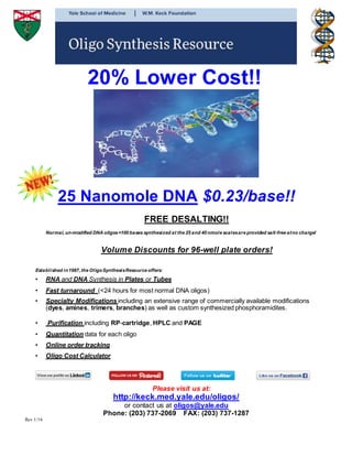 20% Lower Cost!!
25 Nanomole DNA $0.23/base!!
FREE DESALTING!!
Normal, un-modified DNA oligos<100 bases synthesized at the 25 and 40 nmole scalesare provided salt-free atno charge!
Volume Discounts for 96-well plate orders!
Established in1987, the OligoSynthesisResource offers:
• RNA and DNA Synthesis in Plates or Tubes
• Fast turnaround (<24 hours for most normal DNA oligos)
• Specialty Modifications including an extensive range of commercially available modifications
(dyes, amines, trimers, branches) as well as custom synthesized phosphoramidites.
• Purification including RP-cartridge, HPLC and PAGE
• Quantitation data for each oligo
• Online order tracking
• Oligo Cost Calculator
Please visit us at:
http://keck.med.yale.edu/oligos/
or contact us at oligos@yale.edu
Phone: (203) 737-2069 FAX: (203) 737-1287
Rev 1/16
 