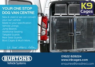 VehicleSystems
New & Used or we can convert
your own vehicle
Made to your specification
Vehicle Linings
Jump Boards
Additional Seating
Tailgate Guards
Rear Seat Guards
Boot Cages & Much More. . .
YOUR ONE STOP
DOG VAN CENTRE
enquiries@bvsdirect.com
www.k9cages.com
01622 828224
We lead others follow...
 
