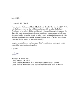 June 17, 2016
To Whom it May Concern:
In my tenure on the Langston Charter Middle School Board of Directors from 2008-2014,
with the final two years serving as Chairman, Elaine Avilla served as the Publicity
Coordinator for the school. Elaine provided well-written and timely press releases to the
Greenville media community throughout the school year. Langston went through many
big changes during this period of time including a 300% increase in the student body, the
purchase of a state of the art facility, and the celebration of its 10th
year of operation and
Elaine was there to share it all with our community.
Langston has a tradition of excellence, and Elaine’s contributions to the school certainly
exemplified that commitment to quality.
Sincerely,
William Scott Zemitis, P.E.
Technical Leader, GE Energy
Current Treasurer, Greenville Tech Charter High School Board of Directors
Current Secretary, Langston Charter Middle School Foundation Board of Directors
 