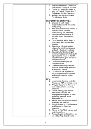 5. To provide input with continuous
improvement on payroll function
6. Ensure all Legal Compliance is
met , UIF,SARS, E-Filing, PAYE,
Skills Levy, Outside Payments
7. Maintain and Manage Service
Providers and SLAs
PERFORMANCE STANDARDs:
1. Ensured all work meets
prescribed standards for quality
and quantity
2. All queries and services related to
payroll duties is handled
professionally and effectively
3. Resolve queries timeously &
escalate issues positively and
quickly
4. General payroll admin duties to
be updated and completed as
required
5. Develop an effective working
relationship with line managers
and staff – Positive Feedback
6. Develop full understanding of
customer needs and help to build
a professional image of the HR
Department through a delivery of
payroll excellence
7. Understand and display the
company values
8. Takes responsibility to review
personal performance goals and
achievement thereof
9. Contribute to the development
plan to grow own effectiveness
and payroll expertise for the
company
KPIs:
1. Implement a checking control in
Wages and T&A , minimize errors
2. Analysis of payroll at the end of
each week , errors, accuracy,
lead time
3. Provide weekly(4 per annum
educational sessions for
employees dealing with all rules
governing overtime, leave,
allowances etc)
4. Devise an administration manual
for wages and salaries
5. Submit Reports to Line Managers
and Finance for Reporting
purposes
6. Adhere to PAYROLL training and
project deadlines
7. Achieve targets and deadlines as
set out by Projects and Tasks
3
 