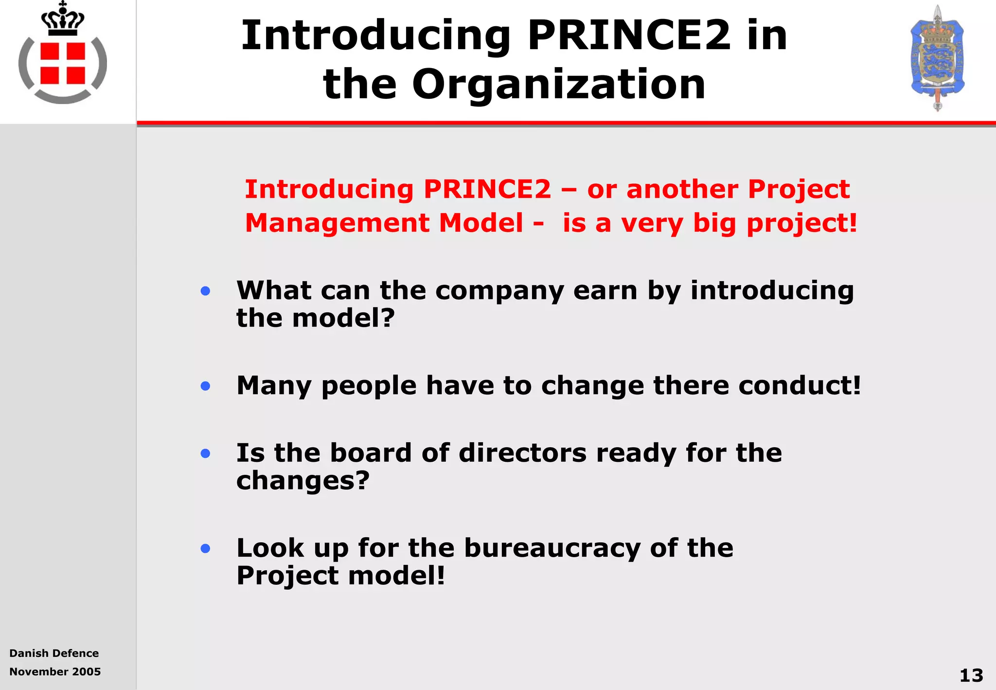 Danish Defence
November 2005
13
Introducing PRINCE2 in
the Organization
Introducing PRINCE2 – or another Project
Management Model - is a very big project!
• What can the company earn by introducing
the model?
• Many people have to change there conduct!
• Is the board of directors ready for the
changes?
• Look up for the bureaucracy of the
Project model!
 