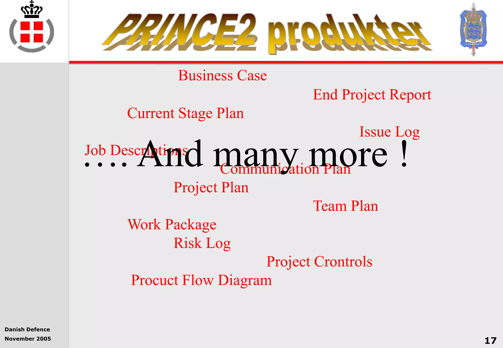Danish Defence
November 2005
17
Business Case
End Project Report
Current Stage Plan
Issue Log
Job Descriptions
Communication Plan
Project Plan
Team Plan
Work Package
Risk Log
Project Crontrols
Procuct Flow Diagram
…. And many more !
 