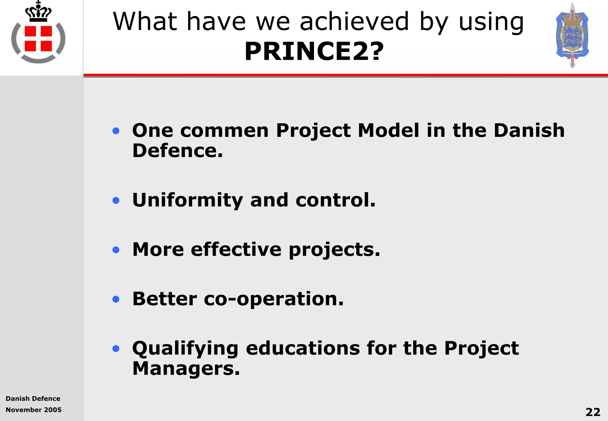 Danish Defence
November 2005
22
What have we achieved by using
PRINCE2?
• One commen Project Model in the Danish
Defence.
• Uniformity and control.
• More effective projects.
• Better co-operation.
• Qualifying educations for the Project
Managers.
 
