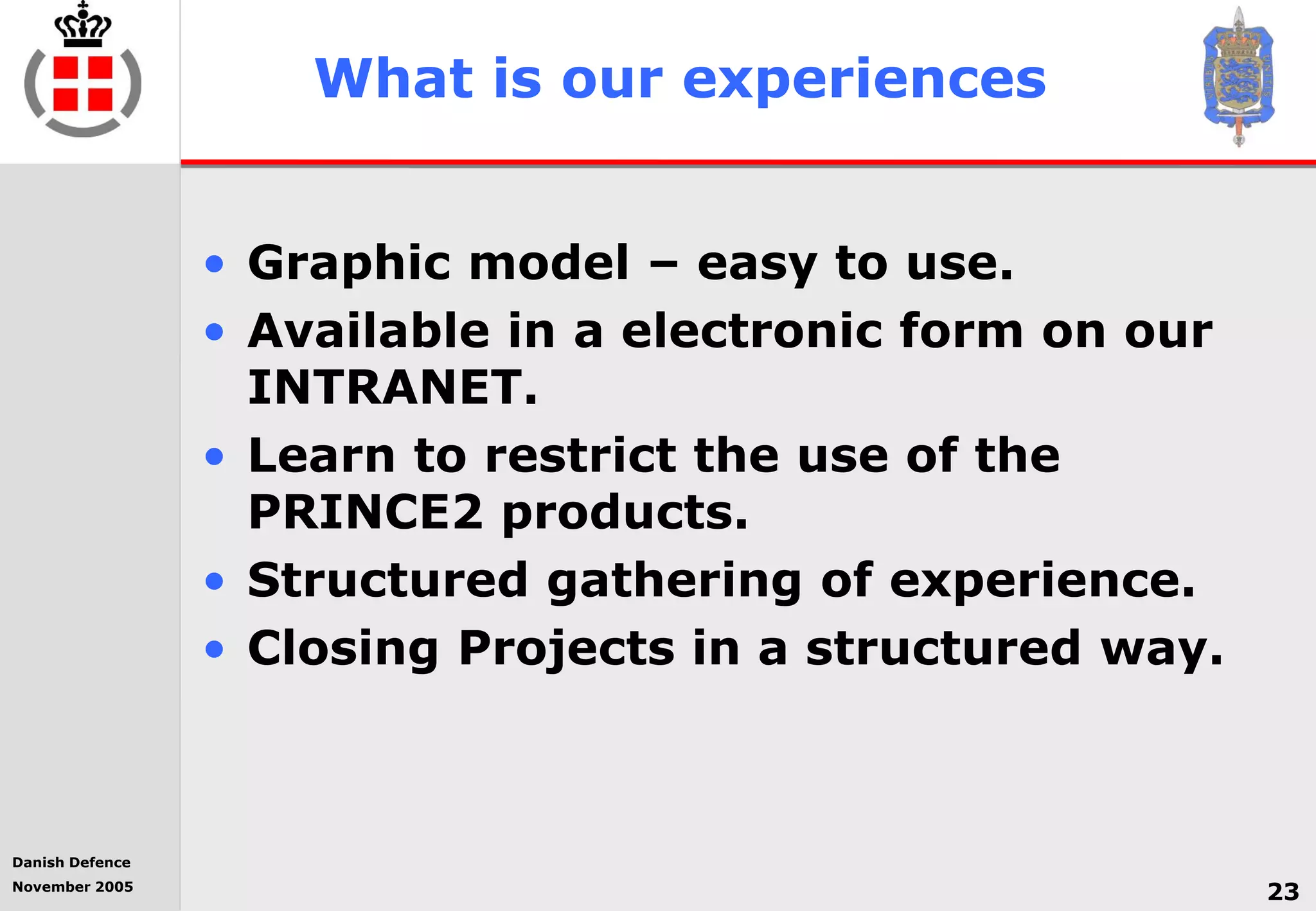 Danish Defence
November 2005
23
What is our experiences
• Graphic model – easy to use.
• Available in a electronic form on our
INTRANET.
• Learn to restrict the use of the
PRINCE2 products.
• Structured gathering of experience.
• Closing Projects in a structured way.
 
