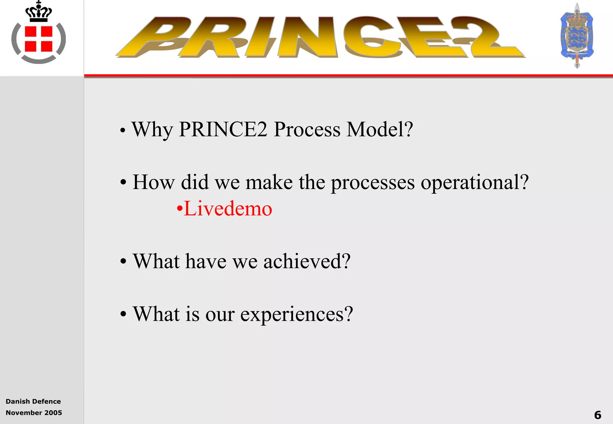 Danish Defence
November 2005
6
• Why PRINCE2 Process Model?
• How did we make the processes operational?
•Livedemo
• What have we achieved?
• What is our experiences?
 