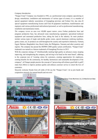Company Introduction
“Nangui Crane” Company was founded in 1992, as a professional crane company specializing in
design, manufacture, installation and maintenance of various types of cranes, it is a member of
special equipment industry associations of Guangdong province and Foshan City ,has class B
special equipment manufacturing license and Class B equipment installation, transformation and
engineers and various professional and technical personnel, as well as professional manufacturing,
installation and maintenance teams.
The company covers an area over 40,000 square meters ,owns Foshan production base and
jiangmen production base, has advanced crane manufacturing equipment, specialized technical
equipment and automated production lines, taking the lead in the industry. Its main products
include various types of single and double girder cranes, special aluminum oxidizing machines,
gantry cranes, etc, its products are sold throughout the country and exported to Indonesia, Vietnam,
Egypt, Pakistan, Bangladesh, Iran, Brazil, India, the Philippines, Tanzania and other countries and
regions. The company has passed the ISO9001:2008 quality system certification, “Nangui Crane”
trademark was named as a famous trademark of Guangdong Province in 2015.
With the corporate strategy of “wholeheartedly marking high quality an advancer cranes, keeping
improving, and strengthening the company, and striving to be listed on the main board”, adhering
to the corporate tent of “creating values for customers, creating opportunities for employees,
creating benefits for the community, for healthy, harmonious and sustainable development of the
company”, all Nangui people practice the concept of “persevering self-reliance good faith is gold”,
make best efforts to improve product quality and enhance customer service to return the love of
customers.
Sincerely welcome friends from all walks of life use the “Nangui Crane”, let us join hands and
cooperation sincerely for mutual benefit and win-win!
 