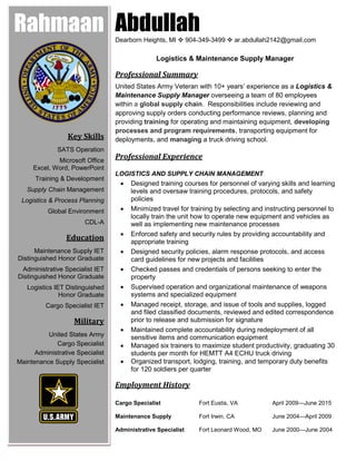 AbdullahDearborn Heights, MI  904-349-3499  ar.abdullah2142@gmail.com
Logistics & Maintenance Supply Manager
Professional Summary
United States Army Veteran with 10+ years’ experience as a Logistics &
Maintenance Supply Manager overseeing a team of 80 employees
within a global supply chain. Responsibilities include reviewing and
approving supply orders conducting performance reviews, planning and
providing training for operating and maintaining equipment, developing
processes and program requirements, transporting equipment for
deployments, and managing a truck driving school.
Professional Experience
LOGISTICS AND SUPPLY CHAIN MANAGEMENT
 Designed training courses for personnel of varying skills and learning
levels and oversaw training procedures, protocols, and safety
policies
 Minimized travel for training by selecting and instructing personnel to
locally train the unit how to operate new equipment and vehicles as
well as implementing new maintenance processes
 Enforced safety and security rules by providing accountability and
appropriate training
 Designed security policies, alarm response protocols, and access
card guidelines for new projects and facilities
 Checked passes and credentials of persons seeking to enter the
property
 Supervised operation and organizational maintenance of weapons
systems and specialized equipment
 Managed receipt, storage, and issue of tools and supplies, logged
and filed classified documents, reviewed and edited correspondence
prior to release and submission for signature
 Maintained complete accountability during redeployment of all
sensitive items and communication equipment
 Managed six trainers to maximize student productivity, graduating 30
students per month for HEMTT A4 ECHU truck driving
 Organized transport, lodging, training, and temporary duty benefits
for 120 soldiers per quarter
Employment History
Cargo Specialist Fort Eustis, VA April 2009—June 2015
Maintenance Supply Fort Irwin, CA June 2004—April 2009
Administrative Specialist Fort Leonard Wood, MO June 2000—June 2004
Rahmaan
Key Skills
SATS Operation
Microsoft Office
Excel, Word, PowerPoint
Training & Development
Supply Chain Management
Logistics & Process Planning
Global Environment
CDL-A
Education
Maintenance Supply IET
Distinguished Honor Graduate
Administrative Specialist IET
Distinguished Honor Graduate
Logistics IET Distinguished
Honor Graduate
Cargo Specialist IET
Military
United States Army
Cargo Specialist
Administrative Specialist
Maintenance Supply Specialist
 
