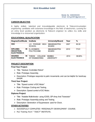 Kirit Kisanbhai Gohil
Mobile No: 8080095559
Email: kirit.gohil91@gmail.com
CAREER OBJECTIVE
A highly skilled, talented and knowledgeable electronic & Telecommunication
engineering candidate with extensive knowledge in the field of electronics. Looking for
an entry level position as electronic & Telecom engineer to utilize my skills and
knowledge in a renowned organization.
EDUCATIONAL QUALIFICATION
Degree/Certificate Institute University/Board Year %
SSC J.H PODDAR HIGH
SCHOOL
MAHARASHTRA
BOARD
2007 80.30
DIPLOMA IN
INDUSTRIAL
ELECTRONICS
K.J.SOMAIYA
POLYTECHNIC
MAHARASHTRA
BOARD
2010 77.81
DEGREE IN
ELECTRONICS
THEEM COLLEGE
OF ENGINEERING
MUMBAI
UNIVERSITY
2014 68.66%
PROJECT DESCRIPTION
Final Year Project:
 Title: “Gesture Controlled Robot”
 Role: Prototype Assembly.
 Description: Prototype responds to palm movements and can be helpful for handicap
people.
Third Year Project:
 Title: “Speed control of DC Motor”
 Role: Prototype Coding and Testing.
 Description: Speed control of DC Motor.
Diploma Project:
 Title: “Astable Multivibrator using IC555, OP-Amp And Transistor”
 Role: Prototype Assembly,coding and Testing.
 Description: Generation of Squarewave used for Clock.
OTHER ACTIVITIES
 SUCESSFULLY COMPLETED PERSONALITY DEVEPLOMENT COURSE.
 PLC Training from “ TAACT” INSTITUTE.
 