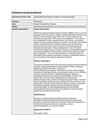 Page 1 of 2
INTERNSHIP POSITION INFORMATION
Internship Position Title: Sustainable Agri-Fisheries Livelihood Training Specialist
Country: Philippines
City: Puerto Princesa City, Palawan
Sector: Stimulating Sustainable Economic Growth and Increasing Food Security
Position Description: Project Description:
WPU has a Binduyan Marine Research Station (BMRS) which is used for
ongoing mariculture projects, student researches/fieldwork activities, and
annual summer ecology camp. WPU main curricular programs are
Fisheries and Agriculture. WPU faculty have expertise in such areas as
top shell/abalone culture, aquasilviculture, pond culture, vermiculture,
organic farming, food processing, etc. However, faculty have very limited
time for extension/outreach activities. Being a province with narrow
lowland areas, the main source of income of most local people are
Fisheries and Agriculture. They are dependent on the rich natural
resources that they harvest and utilize. However, unsustainable resource
use leads to depletion of their income sources which increase poverty
and insufficiency. The aim of this internship is to alleviate poverty by
empowering the coastal communities to engage in sustainable resource
use and enhance their skills for alternative livelihood.
Position Description:
The primary activities of the intern will include writing of livelihood training
modules, mapping and design of demonstration facilities, assisting in
setting-up of demo farm/areas, inventory of
farmers/fishermen/housewives in Binduyan and other coastal villages,
meeting with barangay officials and association leaders, dry run/facilitate
training using the module for selected participants in Binduyan,
packaging of module and making brochures/leaflets. The job of the
interns will include site visits, data gathering and processing,
office/computer works, conduct of trainings and report writing. The intern
should coordinate with the faculty in charge and/or the personnel in the
project site. The output of this internship will be a module or compilation
of livelihood trainings, site plan (map and development design),
brochures/leaflets, e-media (blog/website/group) and terminal/
accomplishment report with photo documentation of all the activities
performed throughout the internship.
Qualifications:
A degree in Fisheries/Agriculture/Biology/Natural Resource
Management/Rural Development/Financial Management/Business
Economics, possesses good communication skills and/or experience in
livelihood trainings and community organizing, culture-
sensitive/adaptable, and computer literate.
Application Deadline:
December 1, 2015
 