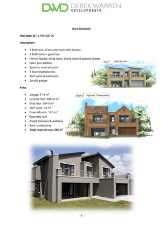 4
Area Schedule:
Plan type: D R 1,925,000-00
Description:
 3 Bedroom, all en-suite main with dresser.
 3 Bathrooms + guest loo.
 Formal lounge, living room, dining room & pyjama lounge.
 Open plan kitchen.
 Spacious covered patio.
 3 Stunning balconies.
 Staff room & bathroom.
 Double garage.
Area:
 Garage: 37.4 m²
 Ground floor: 108.35 m²
 First floor: 104.9 m²
 Staff room: 14 m²
 Covered patio: 16.5 m²
 Boundary wall
 Paved driveway & walkway
 Basic landscaping
 Total covered area: 281 m²
 