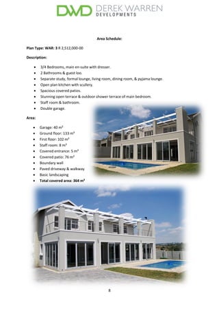 8
Area Schedule:
Plan Type: WAR: 3 R 2,512,000-00
Description:
 3/4 Bedrooms, main en-suite with dresser.
 2 Bathrooms & guest loo.
 Separate study, formal lounge, living room, dining room, & pyjama lounge.
 Open plan kitchen with scullery.
 Spacious covered patios.
 Stunning open terrace & outdoor shower terrace of main bedroom.
 Staff room & bathroom.
 Double garage.
Area:
 Garage: 40 m²
 Ground floor: 133 m²
 First floor: 102 m²
 Staff room: 8 m²
 Covered entrance: 5 m²
 Covered patio: 76 m²
 Boundary wall
 Paved driveway & walkway
 Basic landscaping
 Total covered area: 364 m²
 