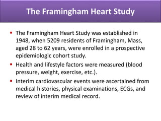 The Framingham Heart Study
 The Framingham Heart Study was established in
1948, when 5209 residents of Framingham, Mass,
aged 28 to 62 years, were enrolled in a prospective
epidemiologic cohort study.
 Health and lifestyle factors were measured (blood
pressure, weight, exercise, etc.).
 Interim cardiovascular events were ascertained from
medical histories, physical examinations, ECGs, and
review of interim medical record.
 
