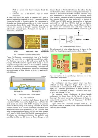 PCB or custom test fixture/contactor board for
testing.
• Estimated cost is $0.10/mm2
) even at mmW
frequencies.
A chip scale (GaAsCap) wafer is composed of a pair of
bonded GaAs wafers, in which all the I/O’s are routed through
Vias to the backside of the device wafer. The combination of
the gasket and the cap wafer provides an air cavity, structural
and protection for the device wafer. When the wafer is sawn
between the gaskets, it literally becomes thousands of
individually packaged parts. Photograph in fig. (2) is a
finished GaAsCap wafer.
Fig. 2 Photograph of a finished GaAsCap wafer.
Figure (3) illustrates a cross-sectional view of a GaAsCap
wafer. The base wafer is a standard processed GaAs wafer.
The backside vias serve as I/O and ground pads for the
package. The backside metal is plated thick enough to ensure
adequate coverage in the bottom of the vias without inhibiting
the use of standard solder pastes in assembly. The cap wafer
provides an air cavity, protection for the devices, and enough
structural support to allow thinning of the device wafer to 1.5
mils thickness.
Fig. 3 Cross-sectional view of a GaAsCap wafer.
IV. CIRCUIT DESIGN
The designed mixer is based on single balance design. S-D
connected FET has been used as diode. It has a LO balun that
feeds diode and mixes with RF/IF frequency to generate
desired IF/RF frequency as an down/up converter. A diplexer
has been used for RF/IF. Several Momentum simulations have
been run to optimize the performance of the LO balun. This
balun provides amplitude balance ±0.5dB and phase balance
±0.5o
from 5-25GHz. Use of 180o
hybrids ensures excellent L-
R isolation and eliminates or minimizes the need of a band
pass filter to filter out LO power at R-port. Design of LO
balun is based on Marchand technique. To reduce the chip
size the balun has been folded into rectangular spiral shape. In
addition to Balun entire layout has also been simulated using
ADS Momentum to take into account all coupling among
close proximity traces and all sorts of junction discontinuities.
The insertion loss of low pass section (IF) of diplexer is
<0.5dB from DC-3GHz and the insertion loss of high pass
section (RF) is <1dB from 5-25GHz. Such low loss diplexer
and excellent amplitude and phase matched Balun are key to
this mixer low conversion loss and very wide band
performance. Simplified schematic of Mixer is shown in fig.4.
Fig. 4 Simplified Schematic of Mixer.
The photograph of mixer chips developed is shown in fig.
(5a,b). The GaAsCap package footprint is 2mm x 2mm.
(a) (b)
Fig. 5 (a) Top View of Un-capped Package. (b) Bottom view of Un-
Capped/GaAs-Capped Package.
V. MEASURED PERFORMANCE
The Un-Capped and GaAs-capped mixers has been
soldered on high frequency Roger PCB board and
characterized in connectorized PCB media as shown in
fig.6(a,b,c). Measured performance of mixer includes all
losses such as connectors, PCB trace. This loss is of the order
of 0.2-1.5dB from DC-25GHz.
The measured mixers (UnCapped & GaAs-Capped)
performance is shown from fig.(7)- fig.(12) as an Up-
Converter. The down conversion performance is better or
similar to Up-conversion. The LO (frequency) = (RF-IF)/2
GHz and IF=2GHz.
Fig.(7) shows the measured uncapped mixer C.L. at
Plo=+14 to +20dB. It shows 8.5-10dB conversion loss from 5-
24GHz @ Plo=+16dBm.
Wafer Small area of a Wafer
Singulated
GaAsCap die
Cap wafer (GaAs)
Base
Backside Via
Gasket Gasket
Backside Via
Balun DiplexerLO RF
IF
GND
LO
IF
RF
239
Authorized licensed use limited to: Access Provided by Avago Technologies. Downloaded on July 14,2010 at 23:35:43 UTC from IEEE Xplore. Restrictions apply.
 