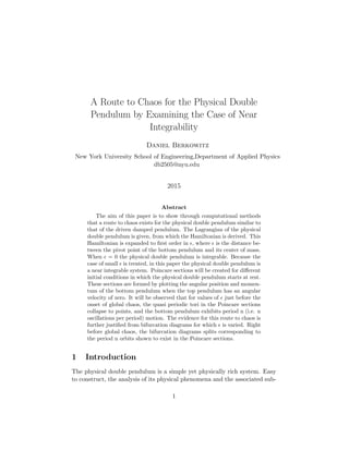 A Route to Chaos for the Physical Double
Pendulum by Examining the Case of Near
Integrability
Daniel Berkowitz
New York University School of Engineering,Department of Applied Physics
db2505@nyu.edu
2015
Abstract
The aim of this paper is to show through computational methods
that a route to chaos exists for the physical double pendulum similar to
that of the driven damped pendulum. The Lagrangian of the physical
double pendulum is given, from which the Hamiltonian is derived. This
Hamiltonian is expanded to ﬁrst order in , where is the distance be-
tween the pivot point of the bottom pendulum and its center of mass.
When = 0 the physical double pendulum is integrable. Because the
case of small is treated, in this paper the physical double pendulum is
a near integrable system. Poincare sections will be created for diﬀerent
initial conditions in which the physical double pendulum starts at rest.
These sections are formed by plotting the angular position and momen-
tum of the bottom pendulum when the top pendulum has an angular
velocity of zero. It will be observed that for values of just before the
onset of global chaos, the quasi periodic tori in the Poincare sections
collapse to points, and the bottom pendulum exhibits period n (i.e. n
oscillations per period) motion. The evidence for this route to chaos is
further justiﬁed from bifurcation diagrams for which is varied. Right
before global chaos, the bifurcation diagrams splits corresponding to
the period n orbits shown to exist in the Poincare sections.
1 Introduction
The physical double pendulum is a simple yet physically rich system. Easy
to construct, the analysis of its physical phenomena and the associated sub-
1
 