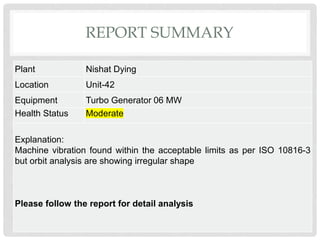 REPORT SUMMARY
Plant Nishat Dying
Location Unit-42
Equipment Turbo Generator 06 MW
Health Status Moderate
Explanation:
Machine vibration found within the acceptable limits as per ISO 10816-3
but orbit analysis are showing irregular shape
Please follow the report for detail analysis
 