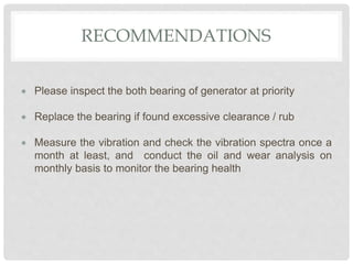 RECOMMENDATIONS
 Please inspect the both bearing of generator at priority
 Replace the bearing if found excessive clearance / rub
 Measure the vibration and check the vibration spectra once a
month at least, and conduct the oil and wear analysis on
monthly basis to monitor the bearing health
 