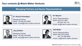 10
Your contacts @ Match-Maker Ventures
Managing Partners and Senior Representatives
Dr. Nicolai Schaettgen
Managing Partner
Mobil: +43 664 853 9962
Email: nicolai@match-maker.ventures
MM Ventures GmbH, Türkenstrasse 25, 1090 Vienna, Austria
Jörg Zeddies
Managing Partner
Mobil: +43 660 768 0880
Email: joergz@match-maker.ventures
Ian Nguyen
Senior Representative
Mobil:+65 9115 7897
+84 934 164 716
Email: ian@match-maker.ventures
Olaf Müller
Senior Representative
Mobil:+852 9470 0008
+84 124 489 8295
Email: om@match-maker.ventures
 