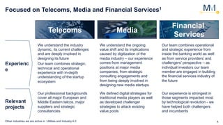 4
Focused on Telecoms, Media and Financial Services1
Telecoms Media
Financial
Services
Experienc
e
Relevant
projects
We understand the industry
dynamic, its current challenges
and are deeply involved in
designing its future
Our team combines strategic,
technical and operational
experience with in-depth
understanding of the startup
ecosystem
We understand the ongoing
value shift and its implications
caused by digitization of the
media industry – our experience
comes from management
positions at major media
companies, from strategic
consulting engagements and
from being deeply involved in
designing new media startups
Our team combines operational
and strategic experience from
inside the banking world as well
as from service providers’ and
challengers’ perspective – as
individual investors our team
member are engaged in building
the financial services industry of
the future
Our professional backgrounds
cover all major European and
Middle Eastern telcos, major
suppliers and strategic
consultancies
We defined digital strategies for
traditional media players as well
as developed challenger
strategies to attack existing
value pools
Our experience is strongest in
those segments impacted most
by technological revolution - we
have helped both challengers
and incumbents
Other industries we are active in: Utilities and Industry 4.0
 