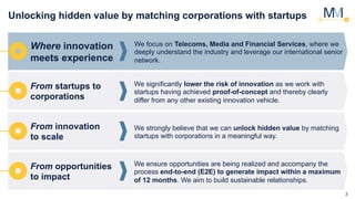 3
Unlocking hidden value by matching corporations with startups
Where innovation
meets experience
We focus on Telecoms, Media and Financial Services, where we
deeply understand the industry and leverage our international senior
network.
From startups to
corporations
We significantly lower the risk of innovation as we work with
startups having achieved proof-of-concept and thereby clearly
differ from any other existing innovation vehicle.
From innovation
to scale
We strongly believe that we can unlock hidden value by matching
startups with corporations in a meaningful way.
From opportunities
to impact
We ensure opportunities are being realized and accompany the
process end-to-end (E2E) to generate impact within a maximum
of 12 months. We aim to build sustainable relationships.
 