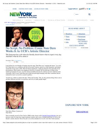 11/14/16, 4:49 PMNo Script, No Problem: Comic Nate Dern Works It As UCB's Artistic Director - November 4, 2013 - NewYork.com
Page 1 of 6http://www.newyork.com/articles/jobs/no-script-no-problem-comic-nate-dern-works-it-as-ucbs-artistic-director-33222/
No Script, No Problem: Comic Nate Dern
Works It As UCB’s Artistic Director
The funnyman has a job where he literally doesn't know what to expect every day.
And that's what he loves about it
November 4, 2013, Craigh Barboza
3 Share Tweet
Long before he even thought of leaping onto the stage, Nate Dern was “working the house.” As a kid,
he’d often throw on a sombrero and one of his mom’s dresses, pencil in a little mustache, and traipse
around the living room as Mrs. Ham & Cheese Sandwich, a made-up character. He especially loved
presentations. Book reports were peppered with bits of comedy. His favorite part of being in the
student government, he says, was the school assemblies because he could try out new material on his
classmates. Still it wasn’t until Dern got to Harvard and began hanging with other comedians that he
realized he wasn’t cut out for a career in politics.
“It took me a while to connect the dots,” Dern said recently, “like, oh, the common thing I like to do in
all these different activities is to perform, and to try to make people laugh.”
Nate Dern (Photo: Courtesy of
Nate Dern)
Dern eventually moved to New York in 2008 to take classes at the Upright Citizens Brigade, the city’s
premier venue for long-form improvisational comedy, and is now a resident performer as well as the
theater’s artistic director. Part of his job is to set the schedule for U.C.B.’s two New York locations,
Broadway Attractions
SUBSCRIBE
BROADWAY
Tours Restaurants
Hotels Real Estate
Jobs
READ MORE ABOUT
GET WEEKLY
NEWS AND
EXCLUSIVE OFFERS
Enter your e-mail address
EXPLORE NEW YORK
HOME › JOBS › Everything Jobs › No Script, No Problem: Comic Nate Dern Works It As...
COOL JOB Q&A
HOME VISITING NEW YORK LIVING IN NEW YORK
Search
BROADWAY ▼ HOTELS THINGS TO DO TOURS & ATTRACTIONS EVENTS RESTAURANTS JOBS
REAL ESTATE HOT 5
» »
» »
» »
»
 