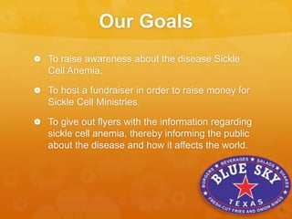 Our Goals
 To raise awareness about the disease Sickle
Cell Anemia.
 To host a fundraiser in order to raise money for
Sickle Cell Ministries.
 To give out flyers with the information regarding
sickle cell anemia, thereby informing the public
about the disease and how it affects the world.
 