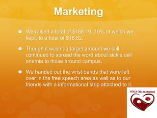 Marketing
 We raised a total of $188.19, 10% of which we
kept, to a total of $18.82.
 Though it wasn’t a target amount we still
continued to spread the word about sickle cell
anemia to those around campus.
 We handed out the wrist bands that were left
over in the free speech area as well as to our
friends with a informational strip attached to it.
 