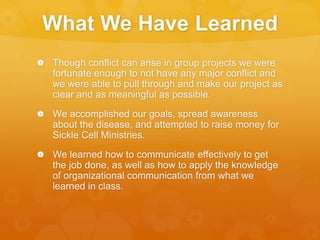 What We Have Learned
 Though conflict can arise in group projects we were
fortunate enough to not have any major conflict and
we were able to pull through and make our project as
clear and as meaningful as possible.
 We accomplished our goals, spread awareness
about the disease, and attempted to raise money for
Sickle Cell Ministries.
 We learned how to communicate effectively to get
the job done, as well as how to apply the knowledge
of organizational communication from what we
learned in class.
 
