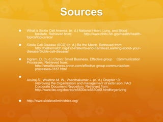 Sources
 What is Sickle Cell Anemia. (n. d.) National Heart, Lung, and Blood
Institute. Retrieved from: http://www.nhlbi.nih.gov/health/health-
topics/topics/sca/
 Sickle Cell Disease (SCD) (n. d.) Be the Match. Retrieved from:
http://bethematch.org/For-Patients-and-Families/Learning-about- your-
disease/Sickle-cell-disease/
 Ingram, D. (n. d.) Chron: Small Business. Effective group Communication
Processes. Retrieved from:
http://smallbusiness.chron.com/effective-group-communication-
processes-3187.html

Aruiraj S., Waldron M. W., Vsanthakumar J. (n. d.) Chapter 13:
Improving the Organization and management of extension. FAO
Corporate Document Repository. Retrieved from:
http://www.fao.org/docrep/w5830e/w5830e0f.htm#organizing
 http://www.sicklecellministries.org/
 